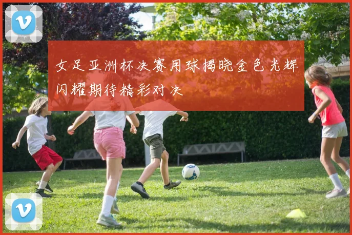 女足亚洲杯决赛用球揭晓金色光辉闪耀期待精彩对决