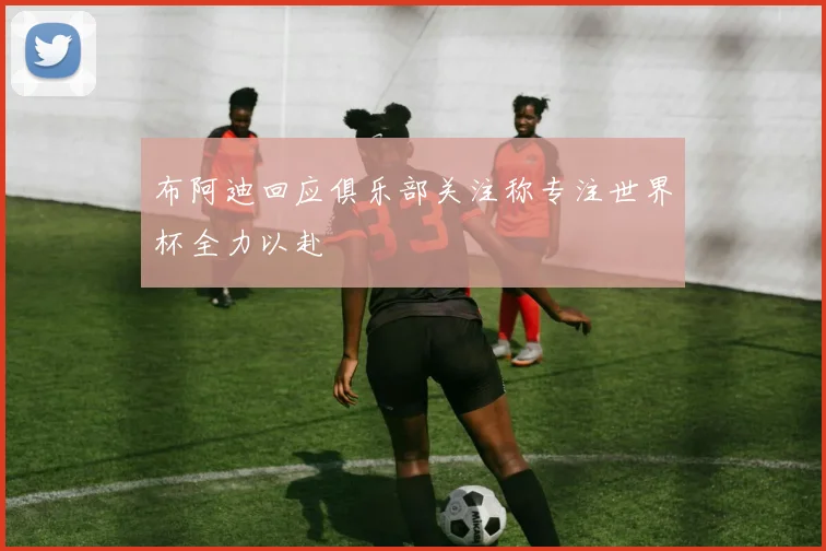 布阿迪回应俱乐部关注称专注世界杯全力以赴