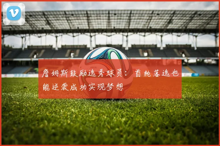 詹姆斯鼓励选秀球员：首轮落选也能逆袭成功实现梦想