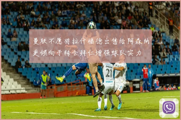 曼联不愿将拉什福德出售给阿森纳更倾向于转会拜仁增强球队实力