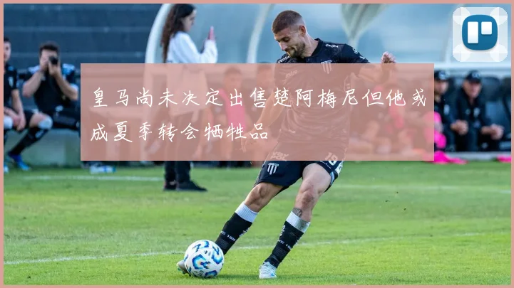 皇马尚未决定出售楚阿梅尼但他或成夏季转会牺牲品