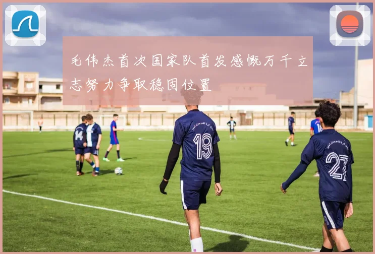 毛伟杰首次国家队首发感慨万千立志努力争取稳固位置