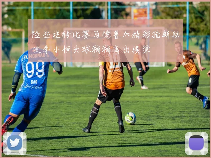 险些逆转比赛马德鲁加精彩抢断助攻李小恒头球稍稍高出横梁