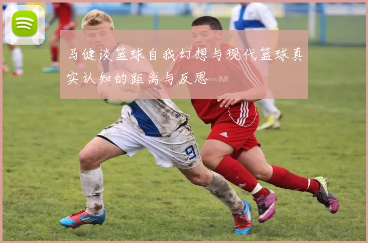 马健谈篮球自我幻想与现代篮球真实认知的距离与反思
