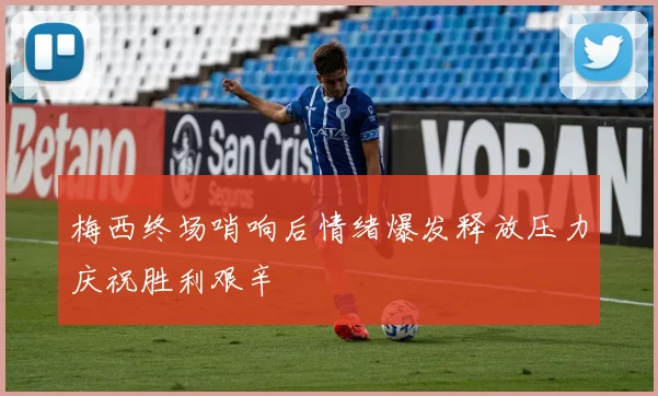 梅西终场哨响后情绪爆发释放压力庆祝胜利艰辛
