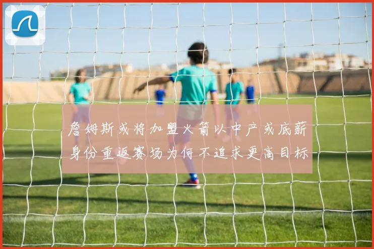 詹姆斯或将加盟火箭以中产或底薪身份重返赛场为何不追求更高目标