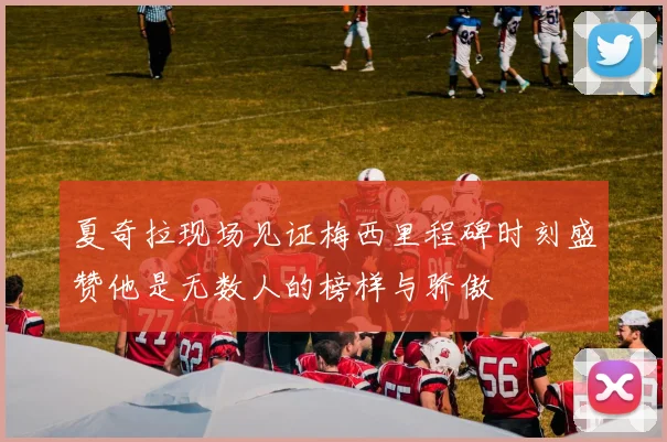 夏奇拉现场见证梅西里程碑时刻盛赞他是无数人的榜样与骄傲