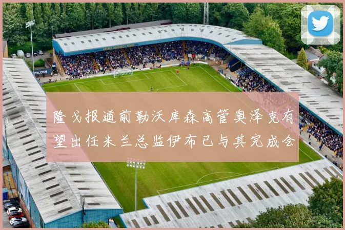 隆戈报道前勒沃库森高管奥泽克有望出任米兰总监伊布已与其完成会面