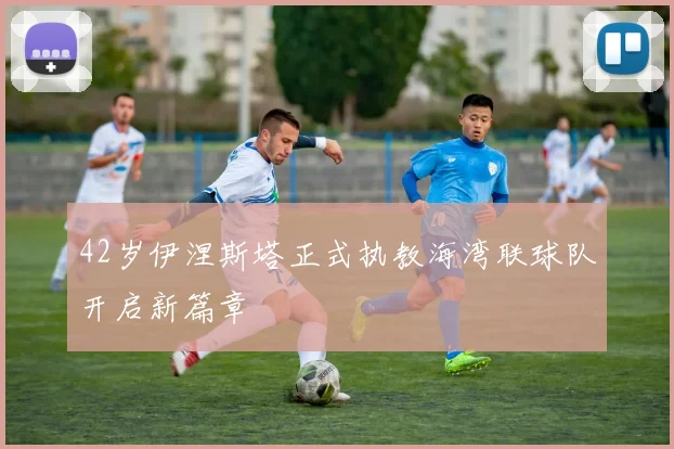 42岁伊涅斯塔正式执教海湾联球队开启新篇章