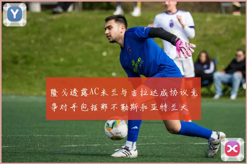 隆戈透露AC米兰与吉拉达成协议竞争对手包括那不勒斯和亚特兰大