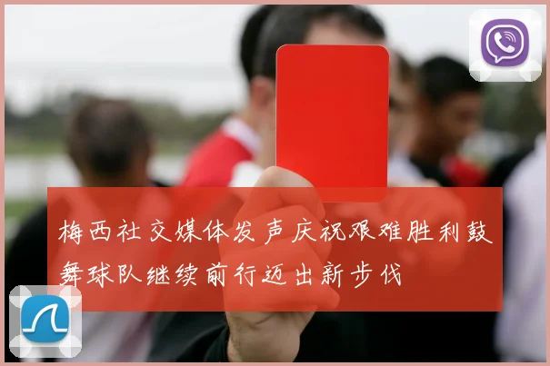 梅西社交媒体发声庆祝艰难胜利鼓舞球队继续前行迈出新步伐