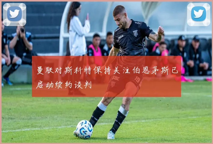 曼联对斯科特保持关注伯恩茅斯已启动续约谈判