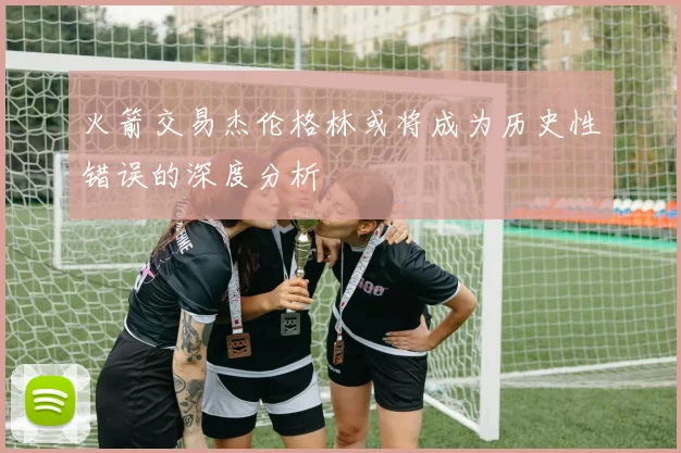 火箭交易杰伦格林或将成为历史性错误的深度分析