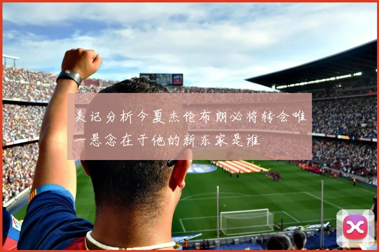 美记分析今夏杰伦布朗必将转会唯一悬念在于他的新东家是谁