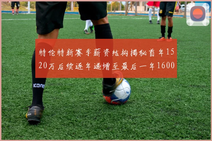 特伦特新赛季薪资结构揭秘首年1520万后续逐年递增至最后一年1600万