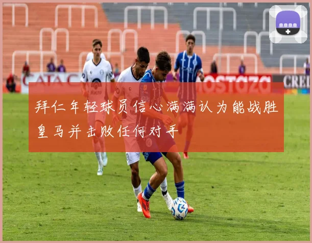 拜仁年轻球员信心满满认为能战胜皇马并击败任何对手