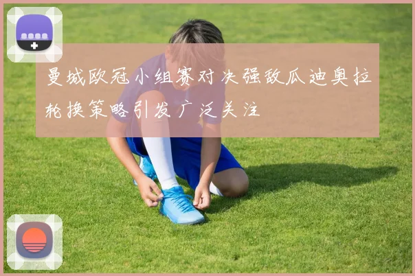曼城欧冠小组赛对决强敌瓜迪奥拉轮换策略引发广泛关注