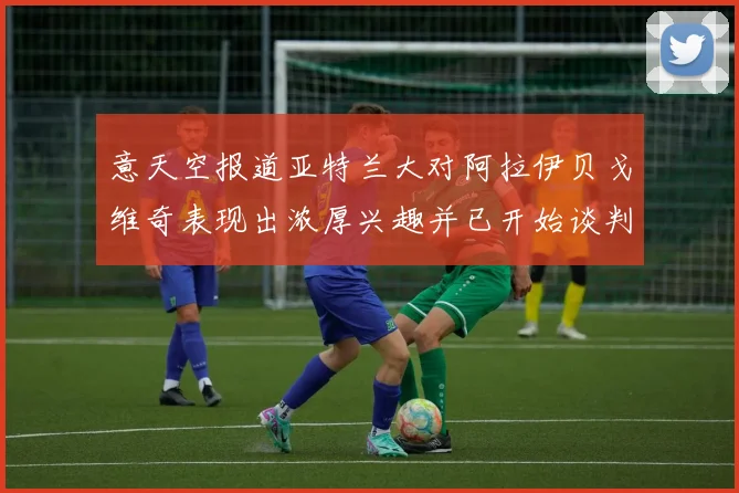 意天空报道亚特兰大对阿拉伊贝戈维奇表现出浓厚兴趣并已开始谈判