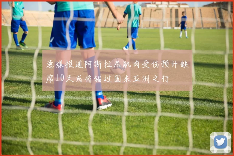 意媒报道阿斯拉尼肌肉受伤预计缺席10天或将错过国米亚洲之行