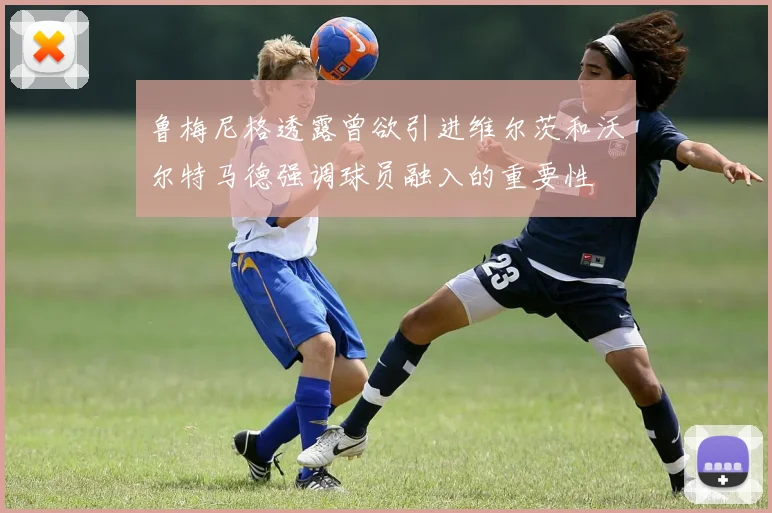 鲁梅尼格透露曾欲引进维尔茨和沃尔特马德强调球员融入的重要性