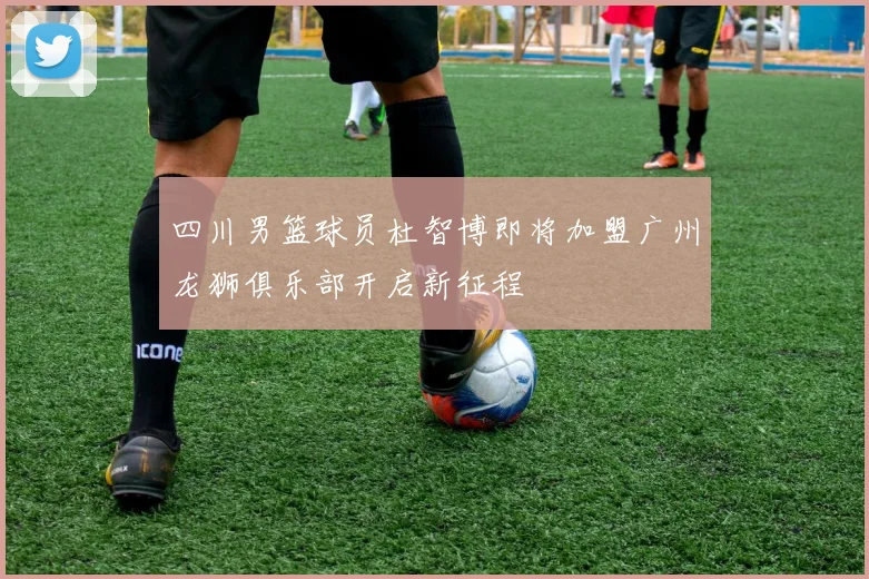 四川男篮球员杜智博即将加盟广州龙狮俱乐部开启新征程