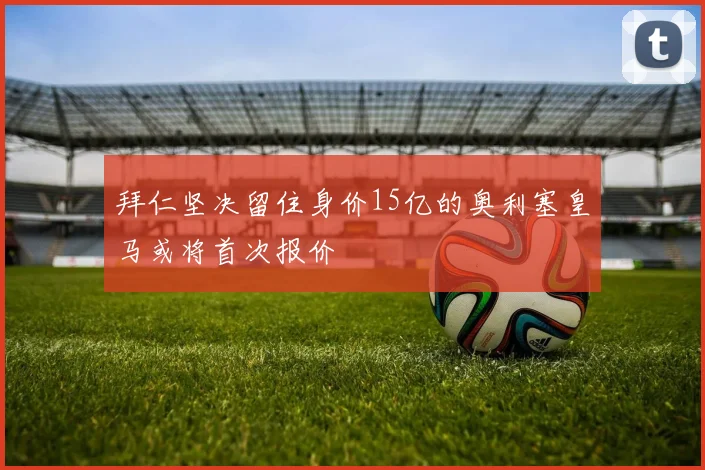 拜仁坚决留住身价15亿的奥利塞皇马或将首次报价