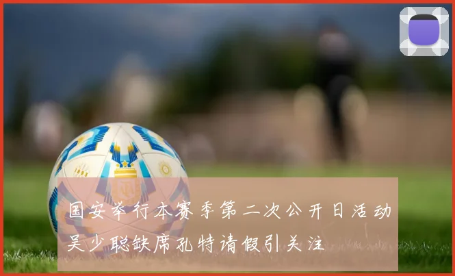 国安举行本赛季第二次公开日活动吴少聪缺席孔特请假引关注