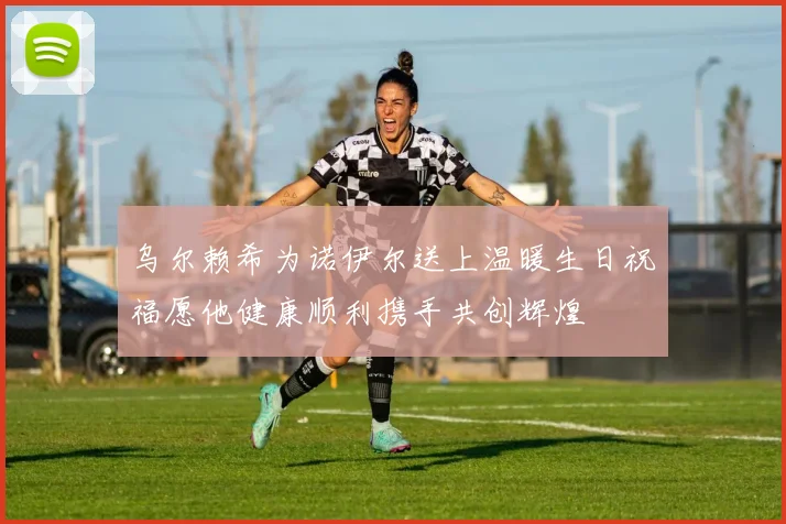 乌尔赖希为诺伊尔送上温暖生日祝福愿他健康顺利携手共创辉煌