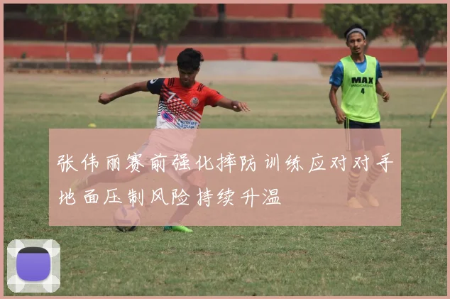 张伟丽赛前强化摔防训练应对对手地面压制风险持续升温