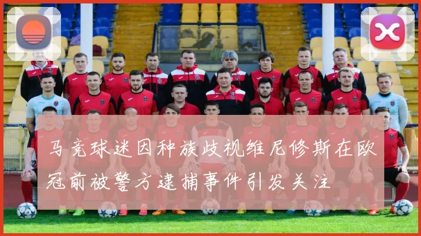 马竞球迷因种族歧视维尼修斯在欧冠前被警方逮捕事件引发关注