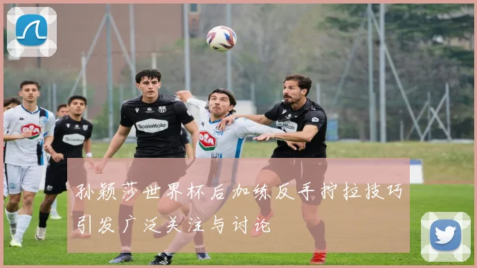 孙颖莎世界杯后加练反手拧拉技巧引发广泛关注与讨论
