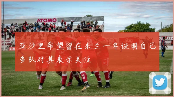 亚沙里希望留在米兰一年证明自己多队对其表示关注