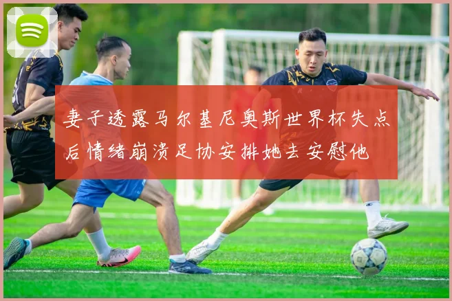 妻子透露马尔基尼奥斯世界杯失点后情绪崩溃足协安排她去安慰他