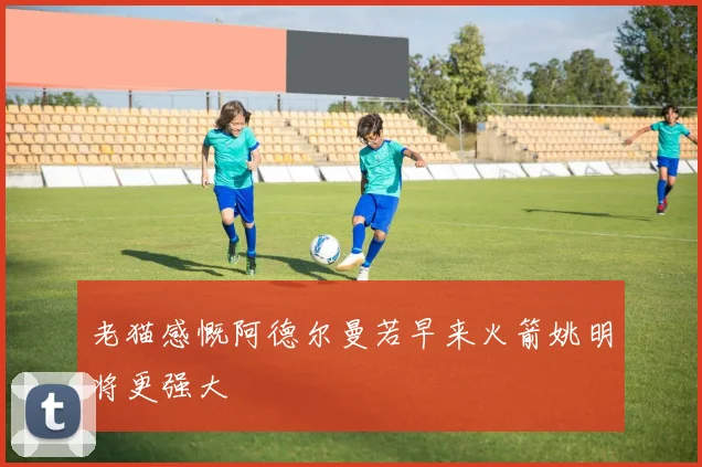 老猫感慨阿德尔曼若早来火箭姚明将更强大