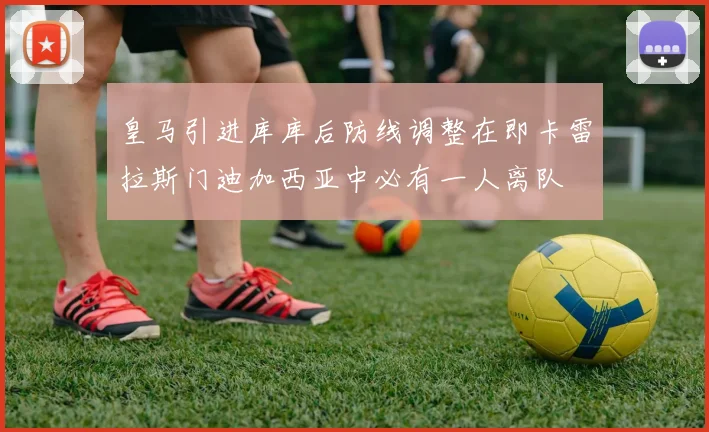 皇马引进库库后防线调整在即卡雷拉斯门迪加西亚中必有一人离队