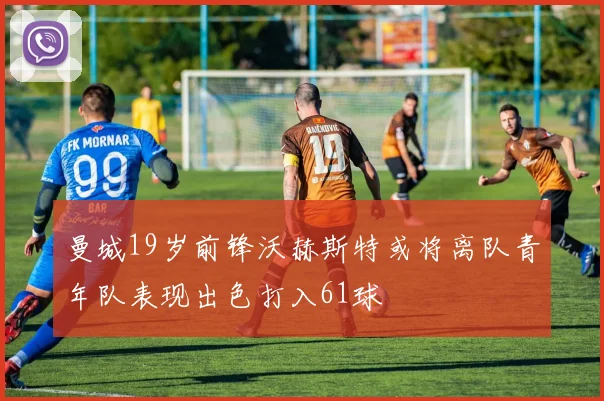 曼城19岁前锋沃赫斯特或将离队青年队表现出色打入61球