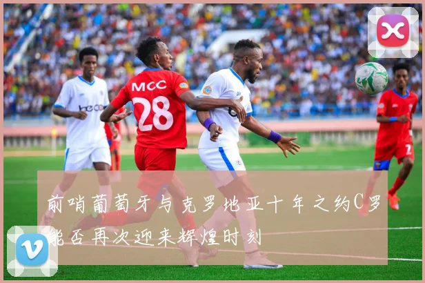 前哨葡萄牙与克罗地亚十年之约C罗能否再次迎来辉煌时刻
