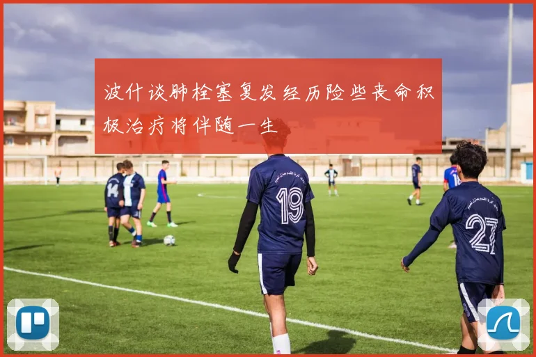 波什谈肺栓塞复发经历险些丧命积极治疗将伴随一生